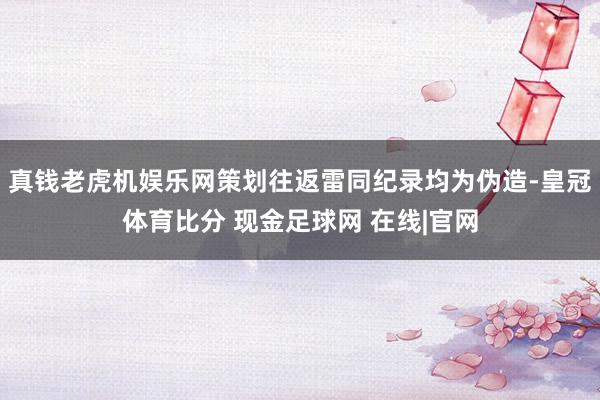 真钱老虎机娱乐网策划往返雷同纪录均为伪造-皇冠体育比分 现金足球网 在线|官网