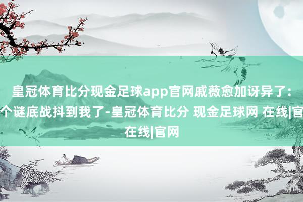 皇冠体育比分现金足球app官网戚薇愈加讶异了：这个谜底战抖到我了-皇冠体育比分 现金足球网 在线|官网
