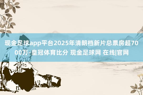 现金足球app平台2025年清朗档新片总票房超7000万-皇冠体育比分 现金足球网 在线|官网