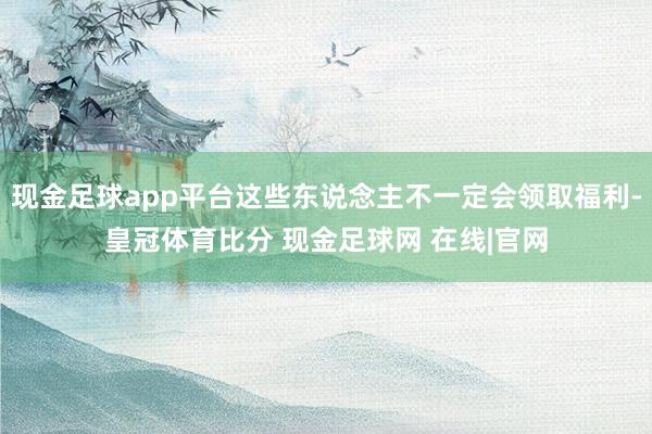 现金足球app平台这些东说念主不一定会领取福利-皇冠体育比分 现金足球网 在线|官网