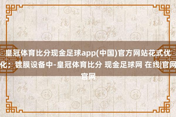 皇冠体育比分现金足球app(中国)官方网站花式优化；镀膜设备中-皇冠体育比分 现金足球网 在线|官网