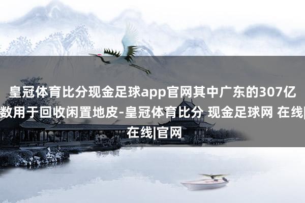 皇冠体育比分现金足球app官网其中广东的307亿元系数用于回收闲置地皮-皇冠体育比分 现金足球网 在线|官网