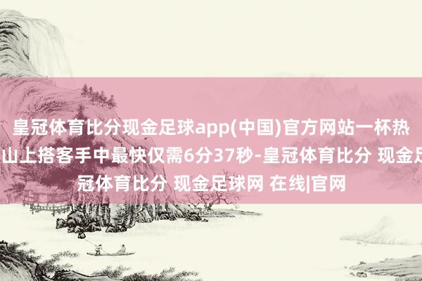 皇冠体育比分现金足球app(中国)官方网站一杯热梨汤从山脚送到山上搭客手中最快仅需6分37秒-皇冠体育比分 现金足球网 在线|官网