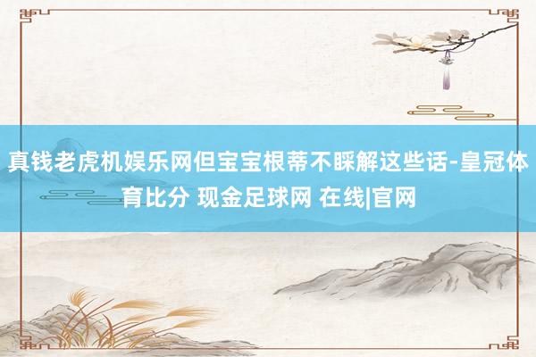 真钱老虎机娱乐网但宝宝根蒂不睬解这些话-皇冠体育比分 现金足球网 在线|官网