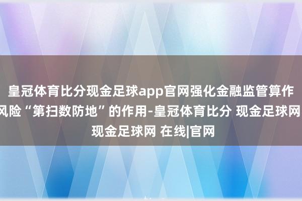 皇冠体育比分现金足球app官网强化金融监管算作靡烂金融风险“第扫数防地”的作用-皇冠体育比分 现金足球网 在线|官网