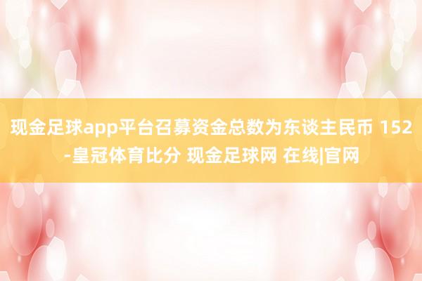 现金足球app平台召募资金总数为东谈主民币 152-皇冠体育比分 现金足球网 在线|官网