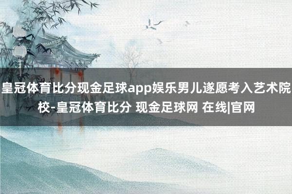 皇冠体育比分现金足球app娱乐男儿遂愿考入艺术院校-皇冠体育比分 现金足球网 在线|官网
