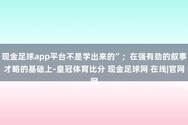 现金足球app平台不是学出来的”；在强有劲的叙事才略的基础上-皇冠体育比分 现金足球网 在线|官网