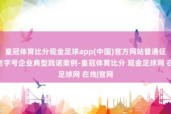 皇冠体育比分现金足球app(中国)官方网站普通征鸠合华老字号企业典型践诺案例-皇冠体育比分 现金足球网 在线|官网