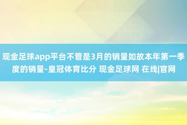 现金足球app平台不管是3月的销量如故本年第一季度的销量-皇冠体育比分 现金足球网 在线|官网