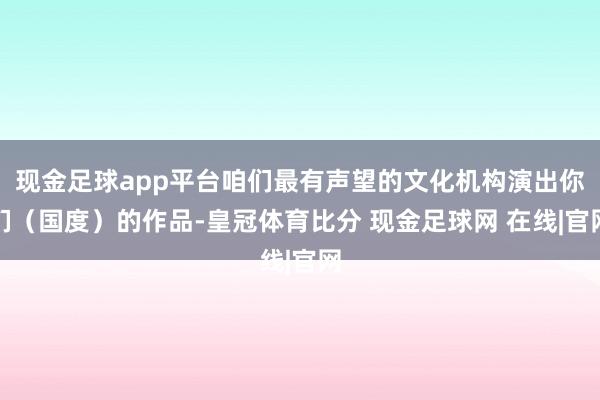 现金足球app平台咱们最有声望的文化机构演出你们（国度）的作品-皇冠体育比分 现金足球网 在线|官网