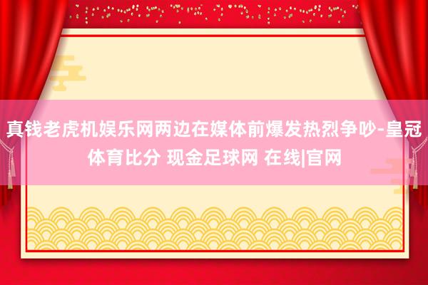 真钱老虎机娱乐网两边在媒体前爆发热烈争吵-皇冠体育比分 现金足球网 在线|官网