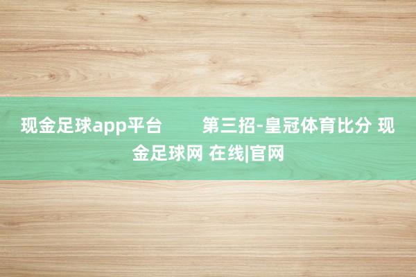 现金足球app平台        第三招-皇冠体育比分 现金足球网 在线|官网