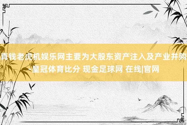 真钱老虎机娱乐网主要为大股东资产注入及产业并购-皇冠体育比分 现金足球网 在线|官网