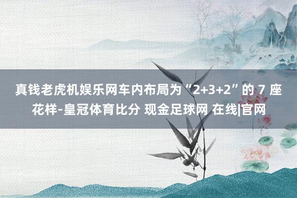 真钱老虎机娱乐网车内布局为“2+3+2”的 7 座花样-皇冠体育比分 现金足球网 在线|官网