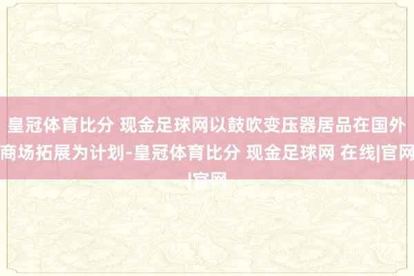 皇冠体育比分 现金足球网以鼓吹变压器居品在国外商场拓展为计划-皇冠体育比分 现金足球网 在线|官网