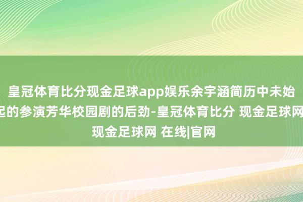 皇冠体育比分现金足球app娱乐余宇涵简历中未始抒发最隆起的参演芳华校园剧的后劲-皇冠体育比分 现金足球网 在线|官网